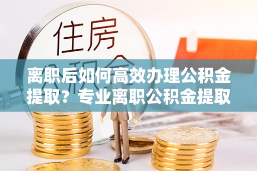北斗离职后如何高效办理公积金提取？专业离职公积金提取代办服务详解