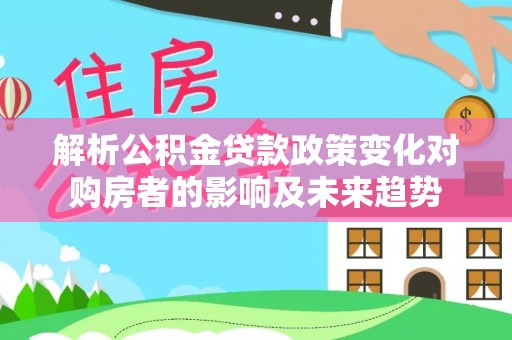 北斗解析公积金贷款政策变化对购房者的影响及未来趋势