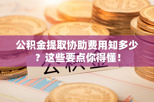 北斗公积金提取协助费用知多少？这些要点你得懂！