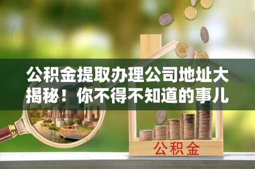 北斗公积金提取办理公司地址大揭秘！你不得不知道的事儿