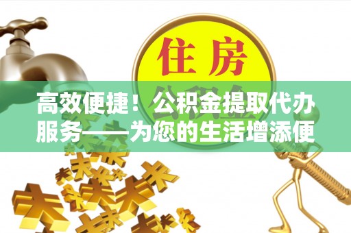 北斗高效便捷！公积金提取代办服务——为您的生活增添便利