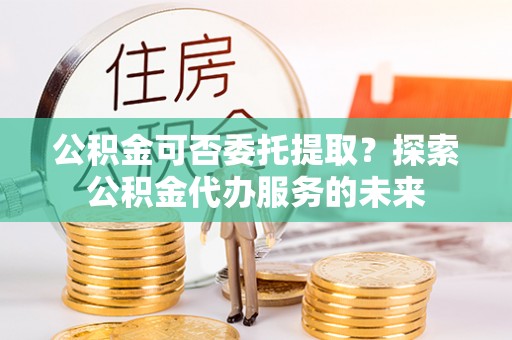 北斗公积金可否委托提取？探索公积金代办服务的未来