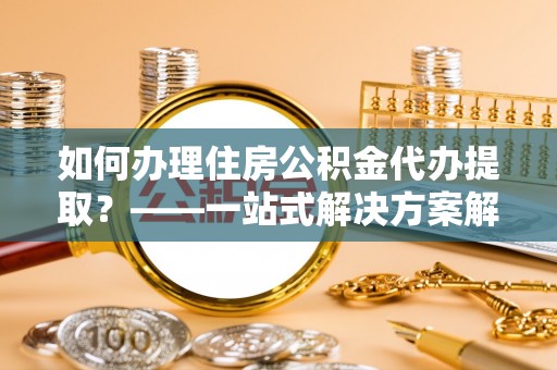 北斗如何办理住房公积金代办提取？——一站式解决方案解析